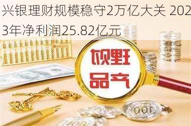 兴银理财规模稳守2万亿大关 2023年净利润25.82亿元