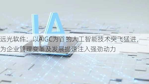 远光软件：以AIGC为首的人工智能技术突飞猛进，为企业管理变革及发展提速注入强劲动力