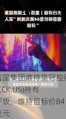 富国集团维持皇冠控股(CCK.US)持有评级，维持目标价84美元