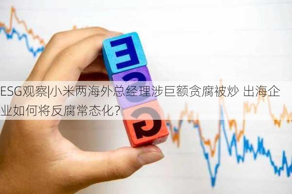 ESG观察|小米两海外总经理涉巨额贪腐被炒 出海企业如何将反腐常态化？