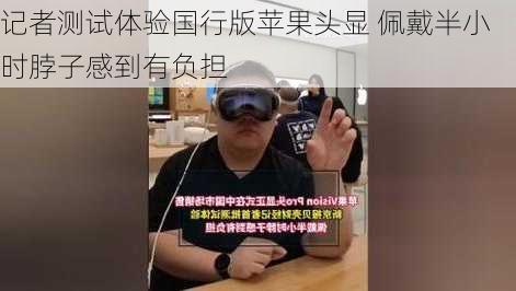 记者测试体验国行版苹果头显 佩戴半小时脖子感到有负担