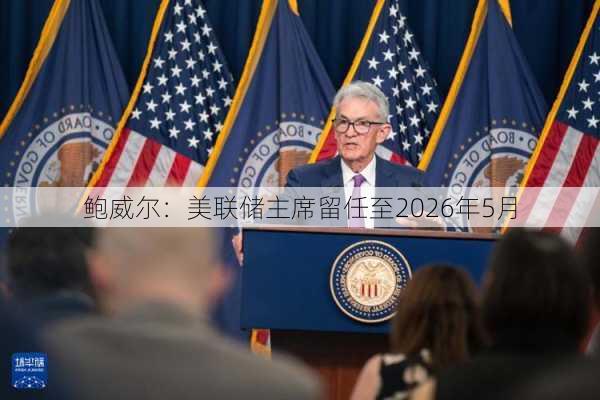 鲍威尔：美联储主席留任至2026年5月