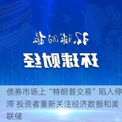 债券市场上“特朗普交易”陷入停滞 投资者重新关注经济数据和美联储