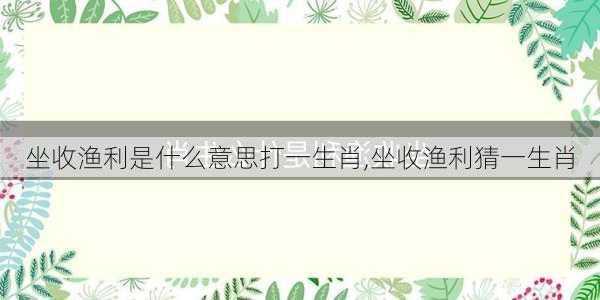 坐收渔利是什么意思打一生肖,坐收渔利猜一生肖