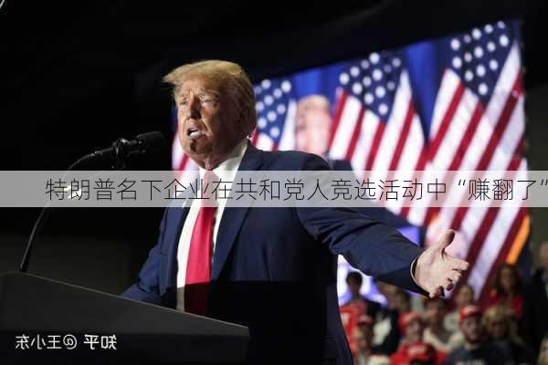 特朗普名下企业在共和党人竞选活动中“赚翻了”