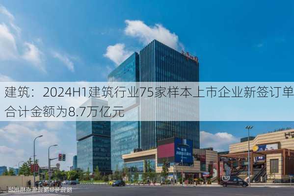 建筑：2024H1建筑行业75家样本上市企业新签订单合计金额为8.7万亿元