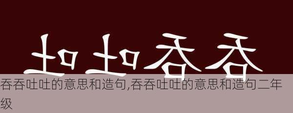 吞吞吐吐的意思和造句,吞吞吐吐的意思和造句二年级