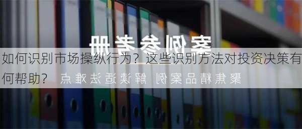 如何识别市场操纵行为？这些识别方法对投资决策有何帮助？