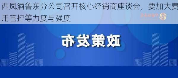 西凤酒鲁东分公司召开核心经销商座谈会，要加大费用管控等力度与强度