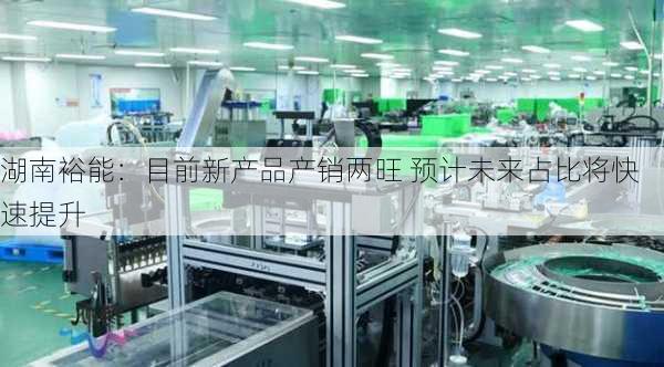 湖南裕能：目前新产品产销两旺 预计未来占比将快速提升