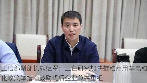 工信部副部长熊继军：正在研究加快推动商用车电动化政策举措，鼓励优质企业兼并重组