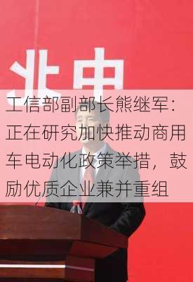 工信部副部长熊继军：正在研究加快推动商用车电动化政策举措，鼓励优质企业兼并重组