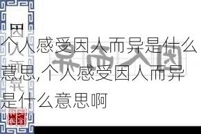 个人感受因人而异是什么意思,个人感受因人而异是什么意思啊