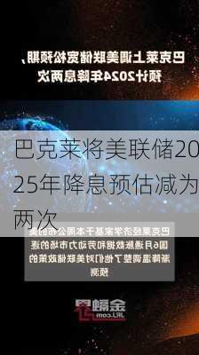 巴克莱将美联储2025年降息预估减为两次