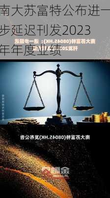 南大苏富特公布进一步延迟刊发2023年年度业绩