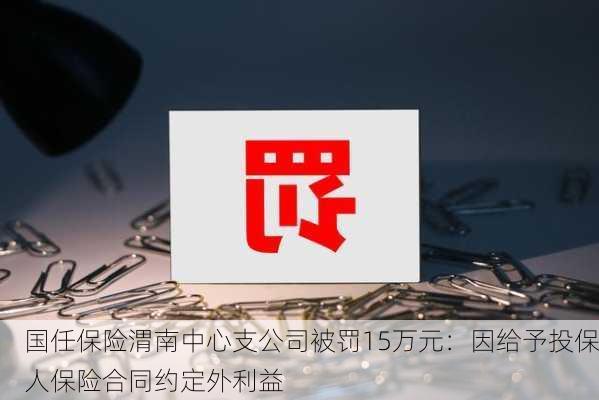 国任保险渭南中心支公司被罚15万元：因给予投保人保险合同约定外利益