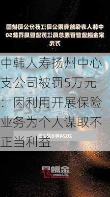 中韩人寿扬州中心支公司被罚5万元：因利用开展保险业务为个人谋取不正当利益