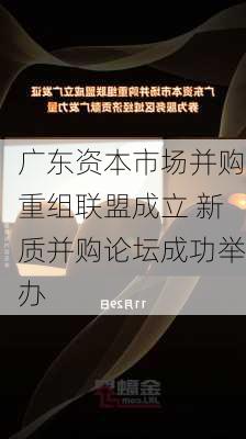 广东资本市场并购重组联盟成立 新质并购论坛成功举办