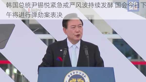 韩国总统尹锡悦紧急戒严风波持续发酵 国会今日下午将进行弹劾案表决