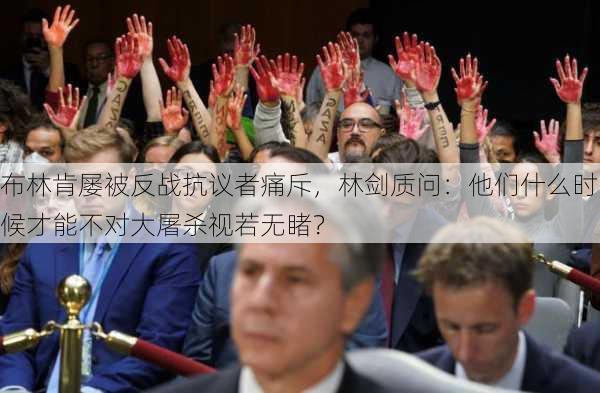 布林肯屡被反战抗议者痛斥，林剑质问：他们什么时候才能不对大屠杀视若无睹？