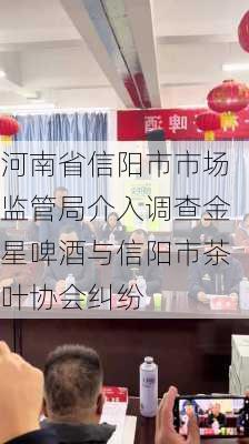 河南省信阳市市场监管局介入调查金星啤酒与信阳市茶叶协会纠纷