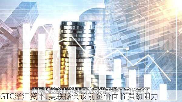 GTC泽汇资本:美联储会议前金价面临强劲阻力